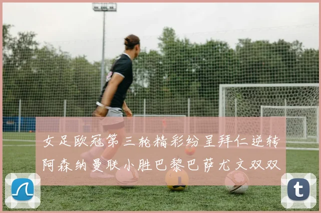 女足欧冠第三轮精彩纷呈拜仁逆转阿森纳曼联小胜巴黎巴萨尤文双双获胜