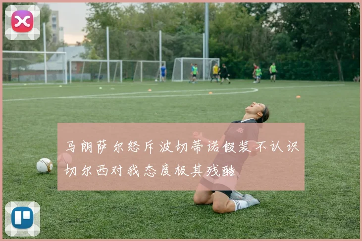 马朗萨尔怒斥波切蒂诺假装不认识切尔西对我态度极其残酷