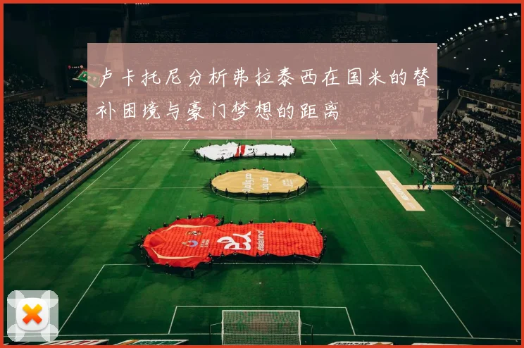 卢卡托尼分析弗拉泰西在国米的替补困境与豪门梦想的距离