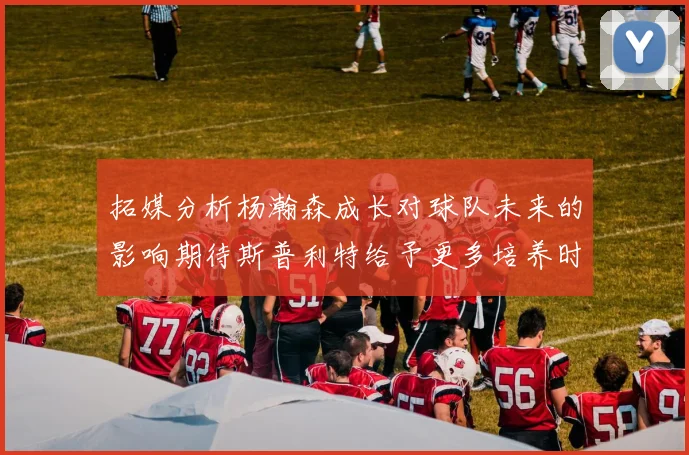 拓媒分析杨瀚森成长对球队未来的影响期待斯普利特给予更多培养时间