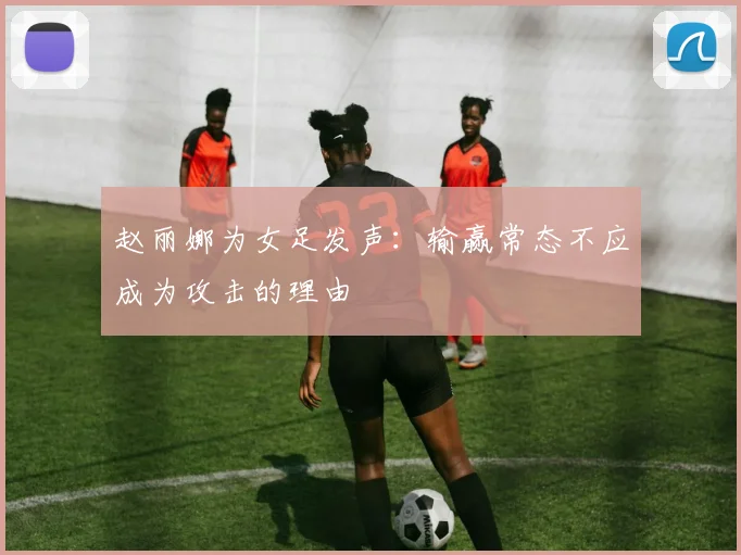 赵丽娜为女足发声：输赢常态不应成为攻击的理由