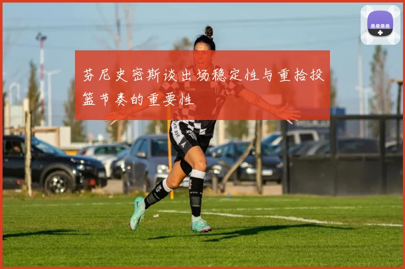 芬尼史密斯谈出场稳定性与重拾投篮节奏的重要性