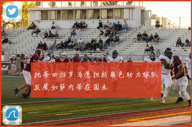 托蒂回归罗马愿担新角色助力球队发展如萨内蒂在国米