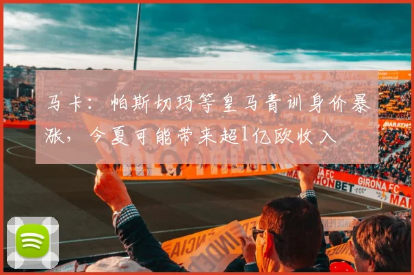 马卡：帕斯切玛等皇马青训身价暴涨，今夏可能带来超1亿欧收入