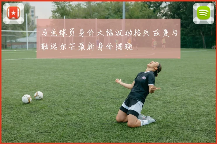 马竞球员身价大幅波动格列兹曼与勒诺尔芒最新身价揭晓
