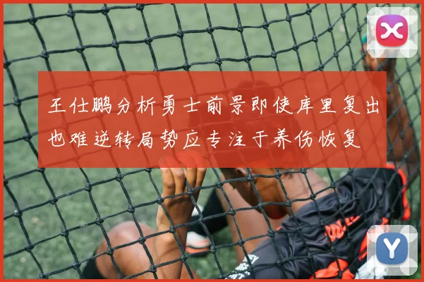 王仕鹏分析勇士前景即使库里复出也难逆转局势应专注于养伤恢复