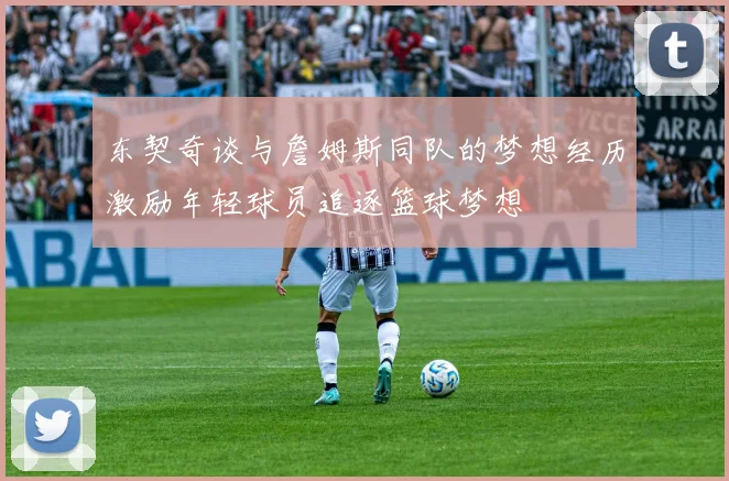 东契奇谈与詹姆斯同队的梦想经历激励年轻球员追逐篮球梦想