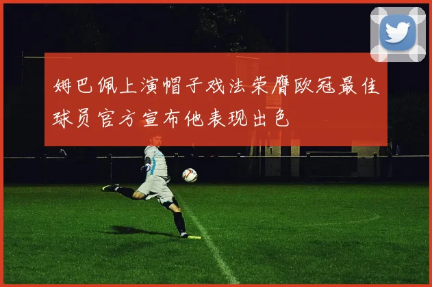 姆巴佩上演帽子戏法荣膺欧冠最佳球员官方宣布他表现出色