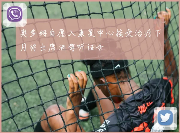 奥多姆自愿入康复中心接受治疗下月将出席酒驾听证会