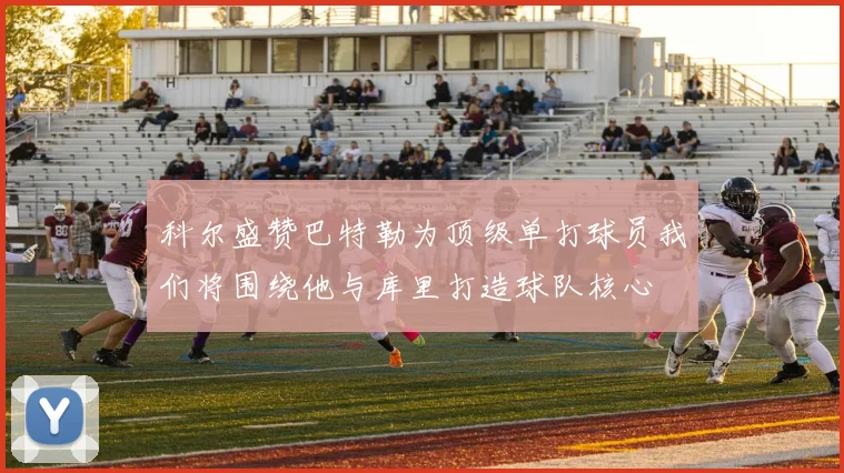 科尔盛赞巴特勒为顶级单打球员我们将围绕他与库里打造球队核心