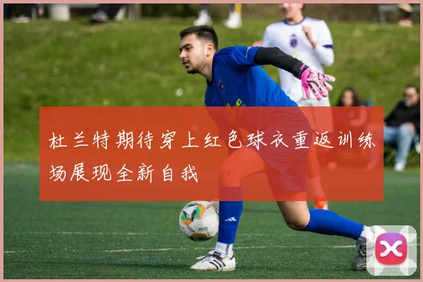 杜兰特期待穿上红色球衣重返训练场展现全新自我