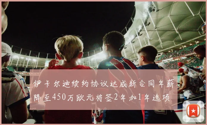 伊卡尔迪续约协议达成新合同年薪降至450万欧元将签2年加1年选项