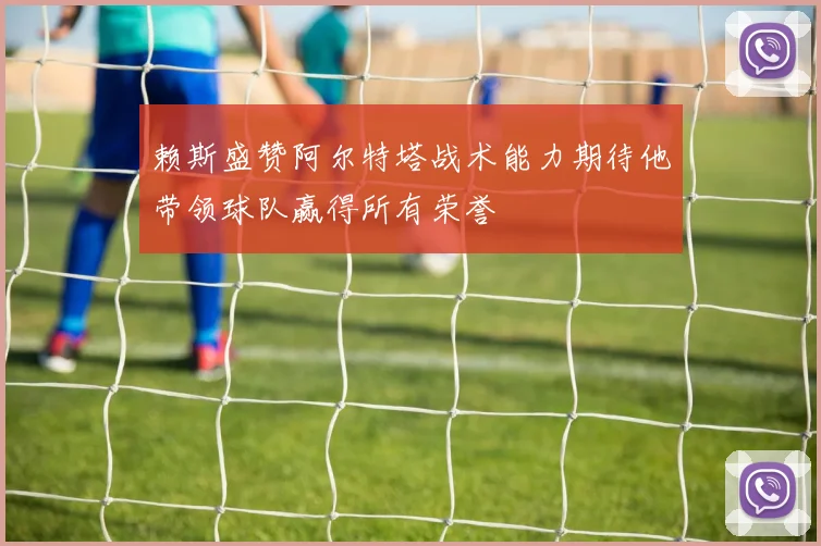 赖斯盛赞阿尔特塔战术能力期待他带领球队赢得所有荣誉