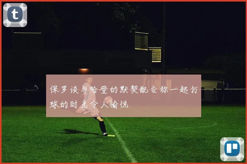 保罗谈与哈登的默契配合称一起打球的时光令人愉悦