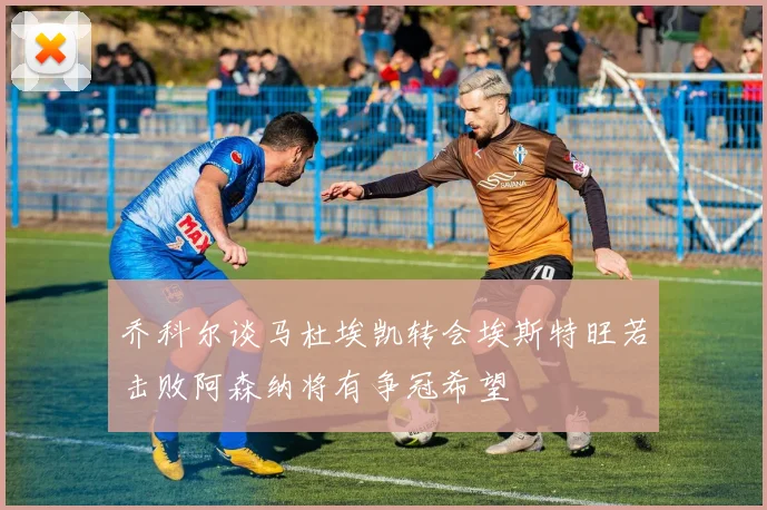 乔科尔谈马杜埃凯转会埃斯特旺若击败阿森纳将有争冠希望