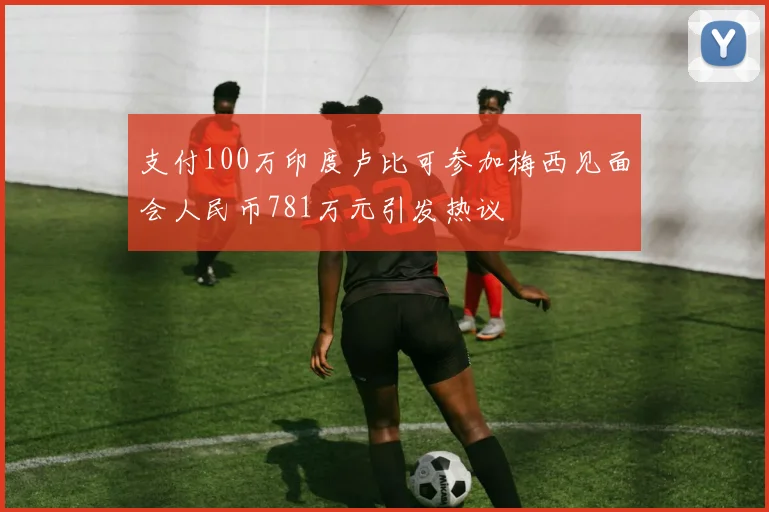 支付100万印度卢比可参加梅西见面会人民币781万元引发热议