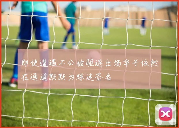 即使遭遇不公被驱逐出场华子依然在通道默默为球迷签名