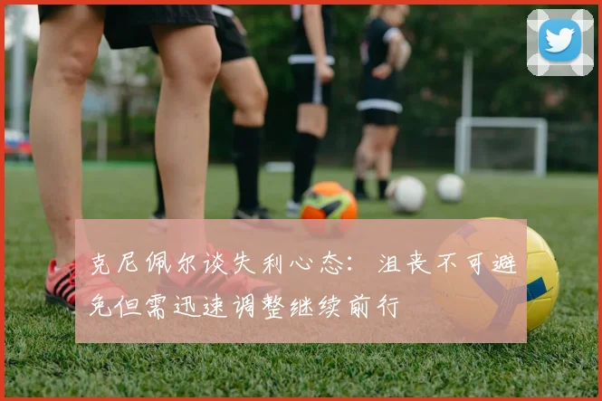 克尼佩尔谈失利心态：沮丧不可避免但需迅速调整继续前行