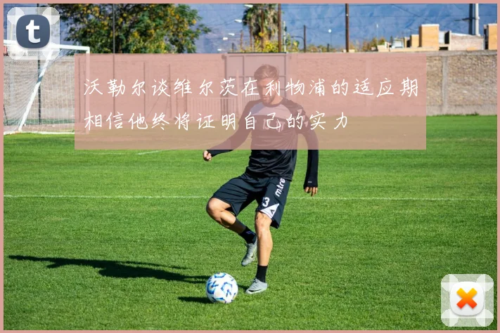 沃勒尔谈维尔茨在利物浦的适应期相信他终将证明自己的实力