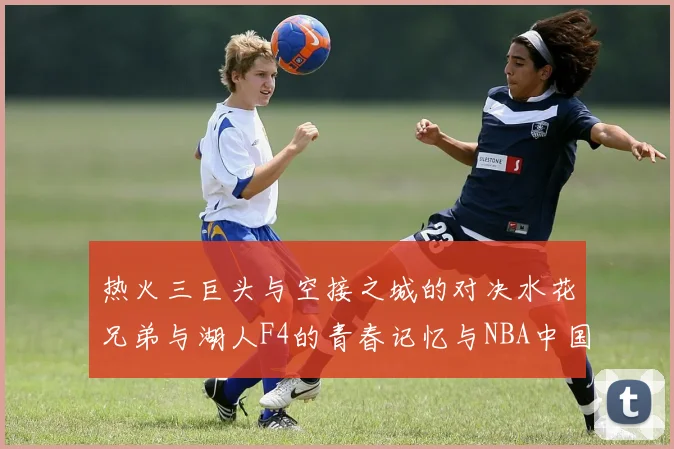 热火三巨头与空接之城的对决水花兄弟与湖人F4的青春记忆与NBA中国赛的交汇