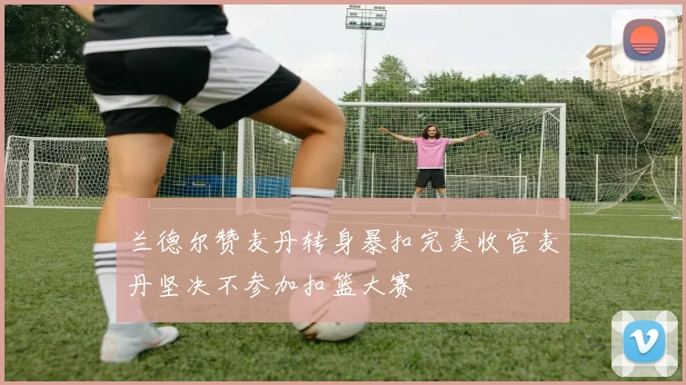 兰德尔赞麦丹转身暴扣完美收官麦丹坚决不参加扣篮大赛