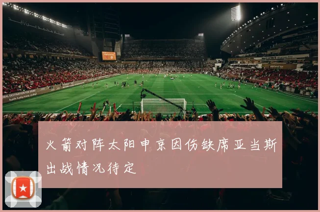 火箭对阵太阳申京因伤缺席亚当斯出战情况待定