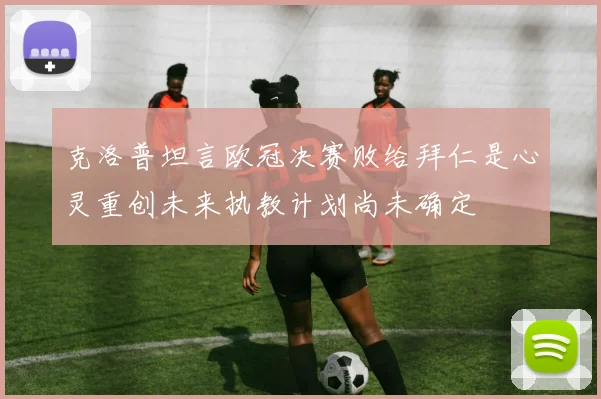 克洛普坦言欧冠决赛败给拜仁是心灵重创未来执教计划尚未确定