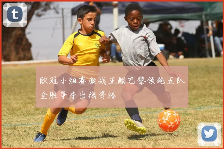 欧冠小组赛激战正酣巴黎领跑五队全胜争夺出线资格