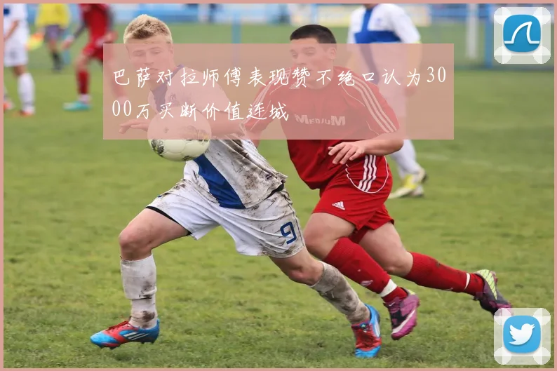 巴萨对拉师傅表现赞不绝口认为3000万买断价值连城