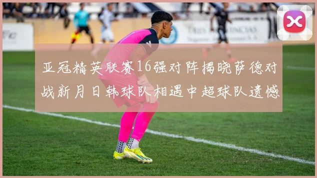 亚冠精英联赛16强对阵揭晓萨德对战新月日韩球队相遇中超球队遗憾出局