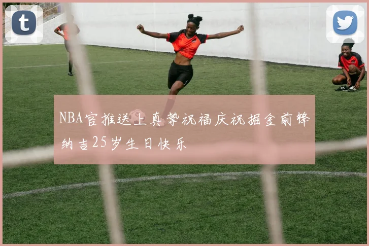 NBA官推送上真挚祝福庆祝掘金前锋纳吉25岁生日快乐