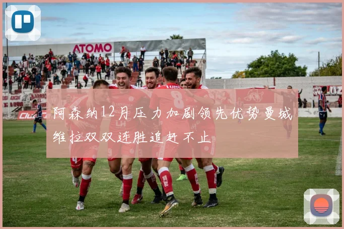 阿森纳12月压力加剧领先优势曼城维拉双双连胜追赶不止