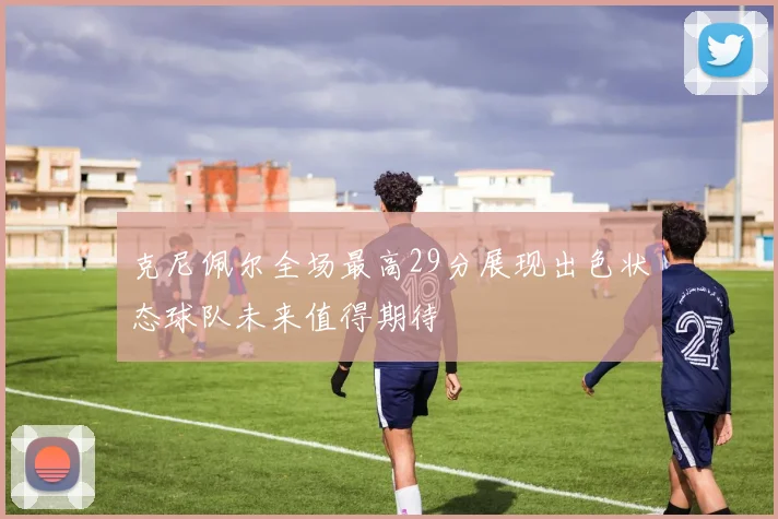 克尼佩尔全场最高29分展现出色状态球队未来值得期待