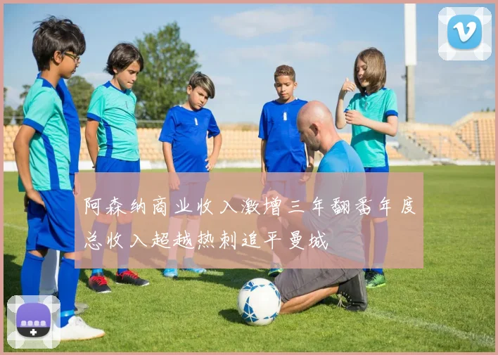 阿森纳商业收入激增三年翻番年度总收入超越热刺追平曼城