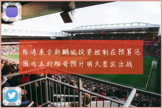 陈涛表示新鹏城投资控制在预算范围内本科维奇预计明天首发出战
