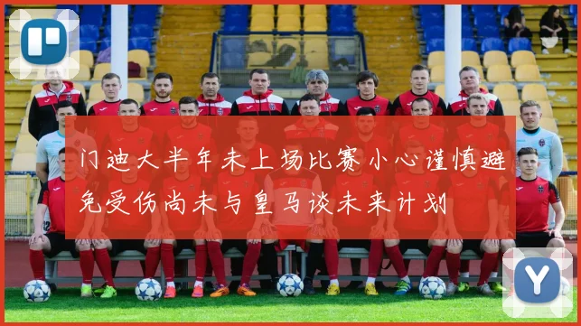 门迪大半年未上场比赛小心谨慎避免受伤尚未与皇马谈未来计划