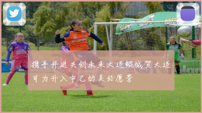 携手并进共创未来大连鲲城贺大连可为升入中乙的美好愿景