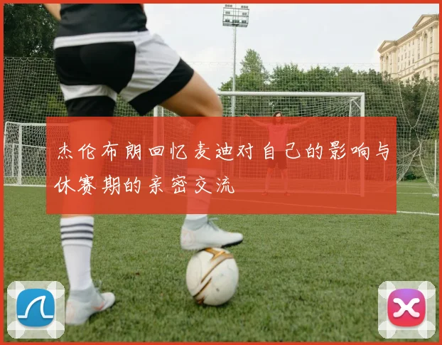杰伦布朗回忆麦迪对自己的影响与休赛期的亲密交流