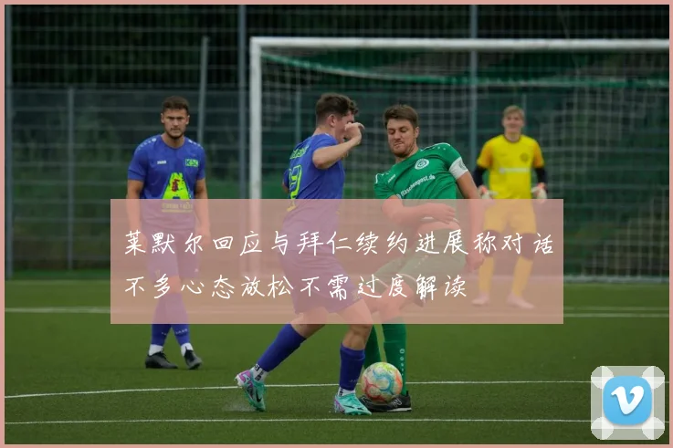 莱默尔回应与拜仁续约进展称对话不多心态放松不需过度解读