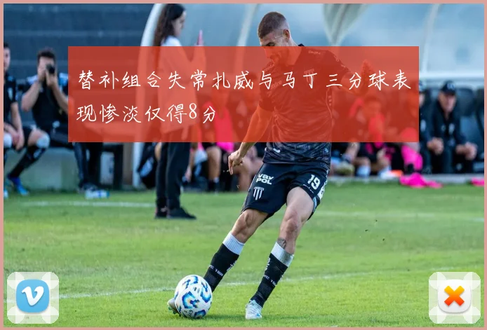 替补组合失常扎威与马丁三分球表现惨淡仅得8分