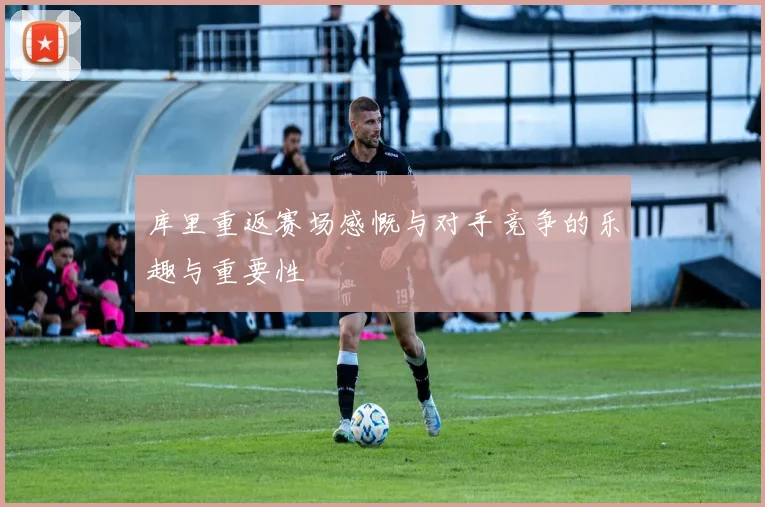 库里重返赛场感慨与对手竞争的乐趣与重要性